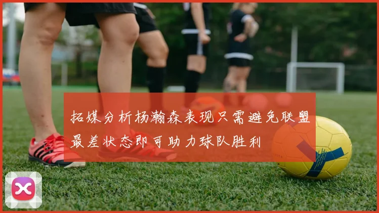 拓媒分析杨瀚森表现只需避免联盟最差状态即可助力球队胜利