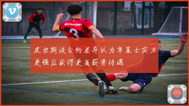 皮尔斯谈合约差异认为华莱士实力更强应获得更高薪资待遇