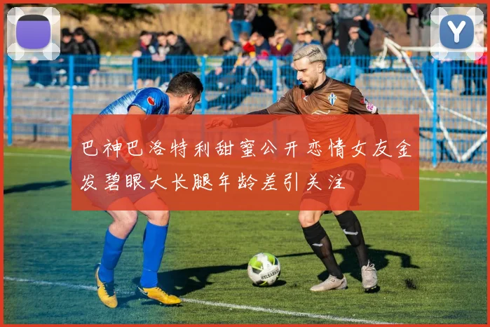 巴神巴洛特利甜蜜公开恋情女友金发碧眼大长腿年龄差引关注