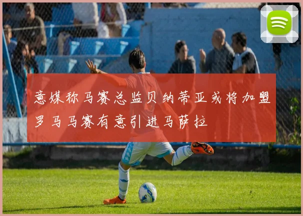 意媒称马赛总监贝纳蒂亚或将加盟罗马马赛有意引进马萨拉