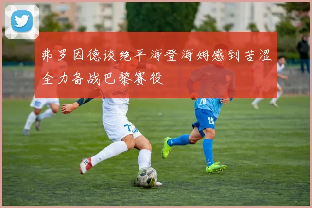 弗罗因德谈绝平海登海姆感到苦涩全力备战巴黎赛役
