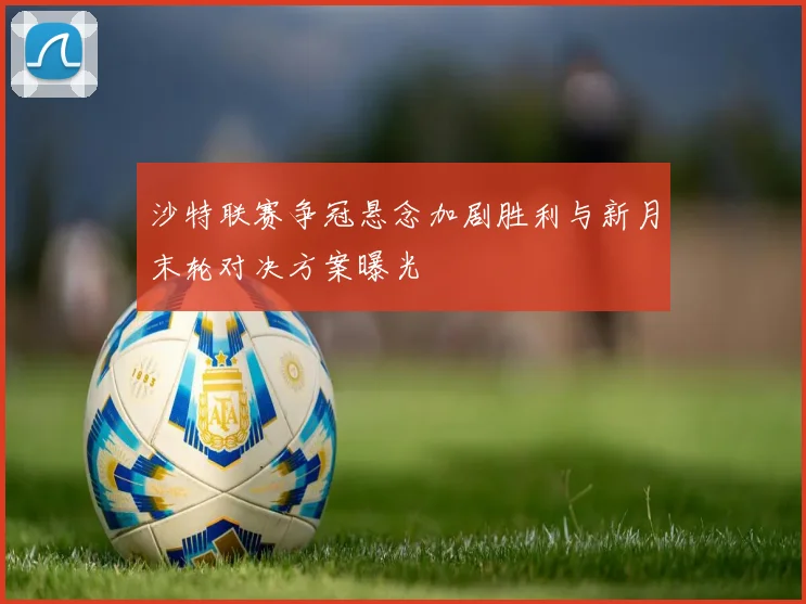 沙特联赛争冠悬念加剧胜利与新月末轮对决方案曝光