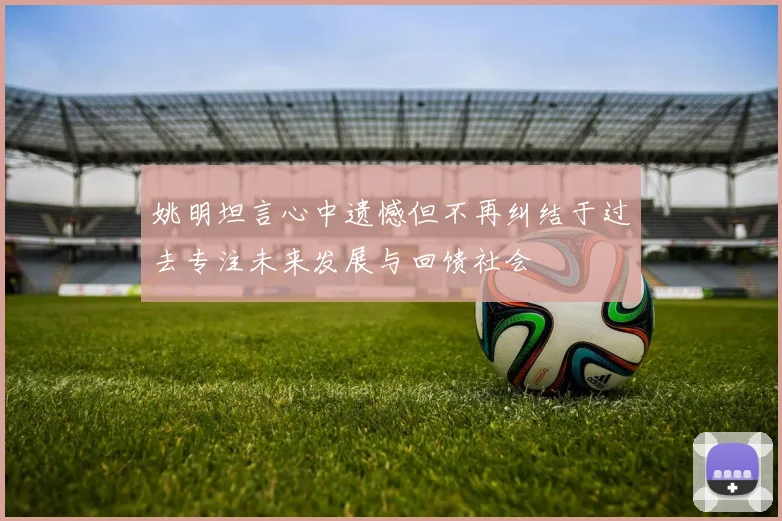 姚明坦言心中遗憾但不再纠结于过去专注未来发展与回馈社会