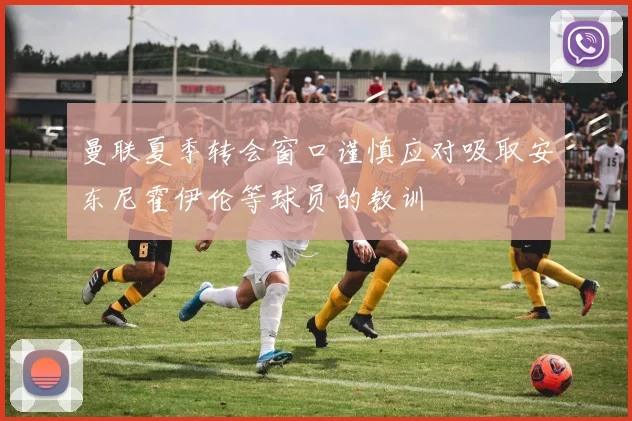 曼联夏季转会窗口谨慎应对吸取安东尼霍伊伦等球员的教训