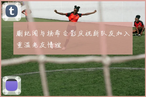 蒯纪闻与杨希合影庆祝新队友加入重温老友情谊