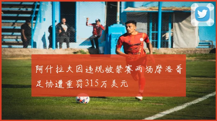 阿什拉夫因违规被禁赛两场摩洛哥足协遭重罚315万美元