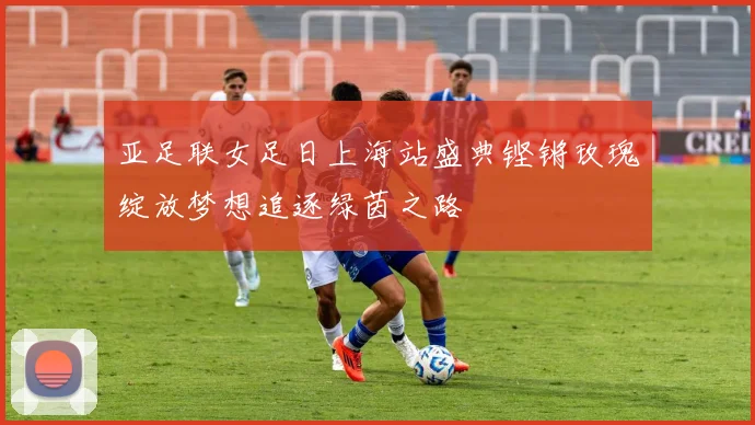 亚足联女足日上海站盛典铿锵玫瑰绽放梦想追逐绿茵之路