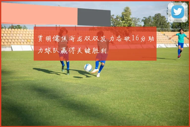贾明儒焦海龙双双发力各砍16分助力球队赢得关键胜利