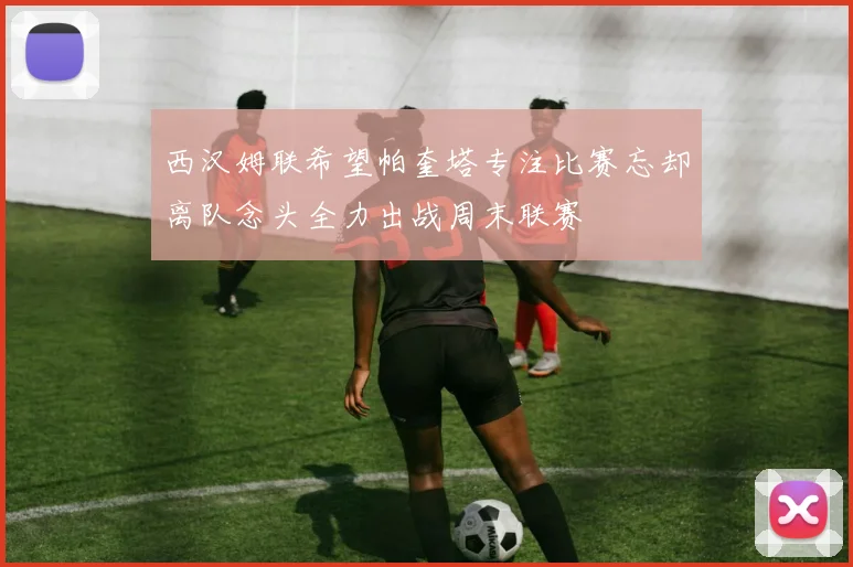 西汉姆联希望帕奎塔专注比赛忘却离队念头全力出战周末联赛