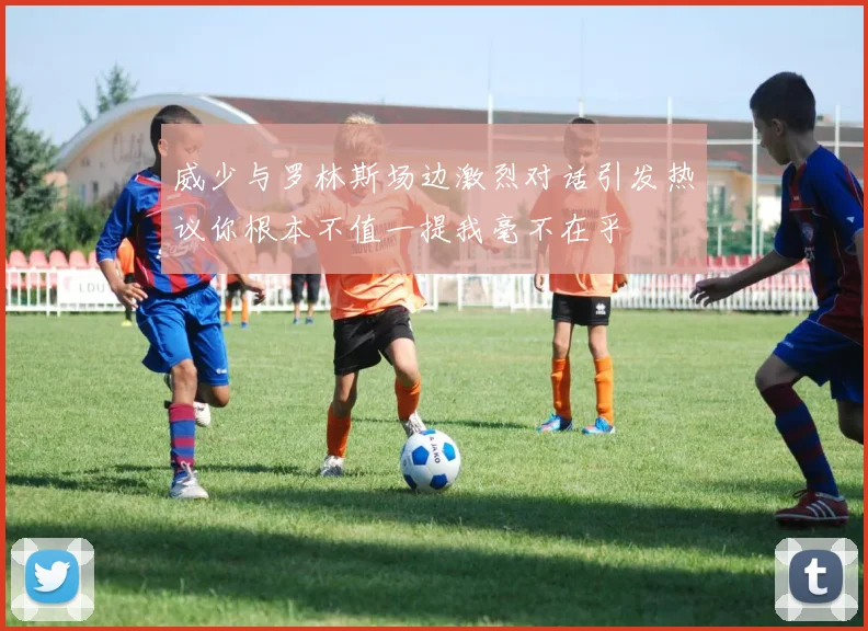 威少与罗林斯场边激烈对话引发热议你根本不值一提我毫不在乎