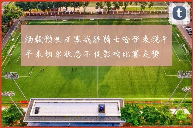 杨毅预测活塞战胜骑士哈登表现平平米切尔状态不佳影响比赛走势