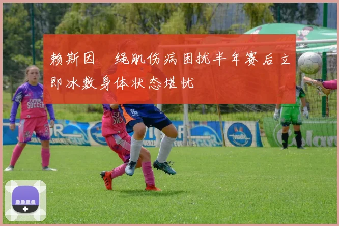 赖斯因腘绳肌伤病困扰半年赛后立即冰敷身体状态堪忧