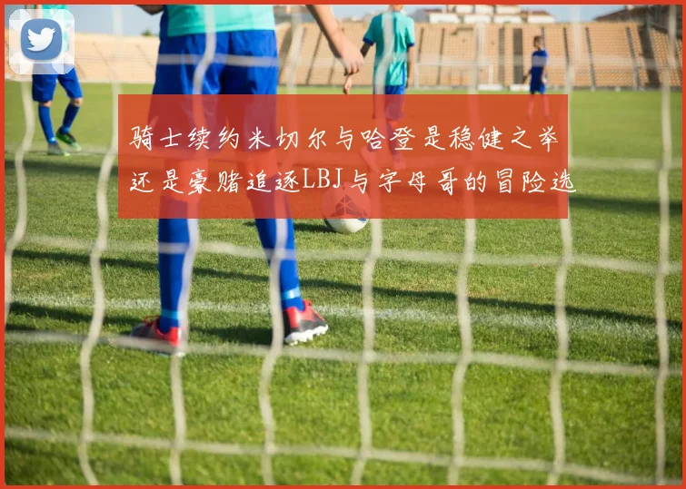 骑士续约米切尔与哈登是稳健之举还是豪赌追逐LBJ与字母哥的冒险选择