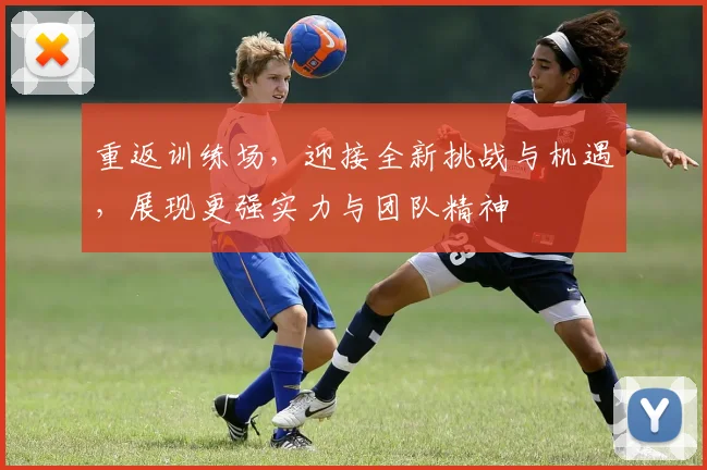 重返训练场，迎接全新挑战与机遇，展现更强实力与团队精神