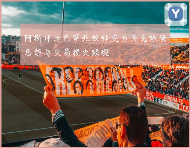 阿斯评论巴萨死敌转变为马竞球场恩怨与交易损失频现
