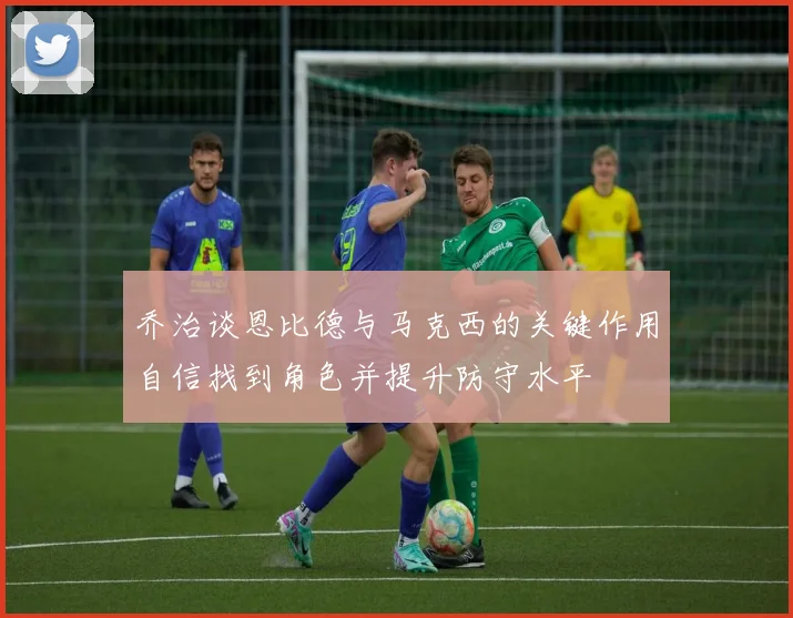 乔治谈恩比德与马克西的关键作用自信找到角色并提升防守水平