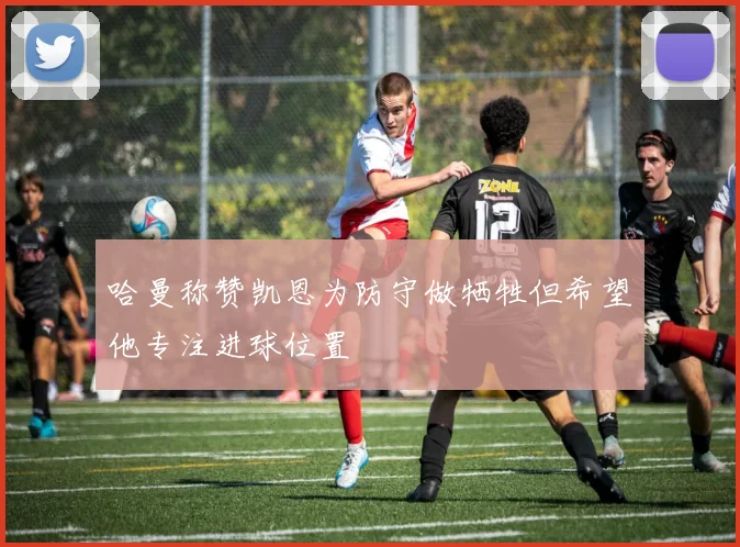 哈曼称赞凯恩为防守做牺牲但希望他专注进球位置