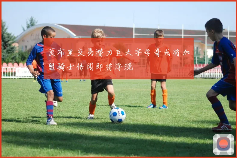 莫布里交易潜力巨大字母哥或将加盟骑士传闻即将浮现