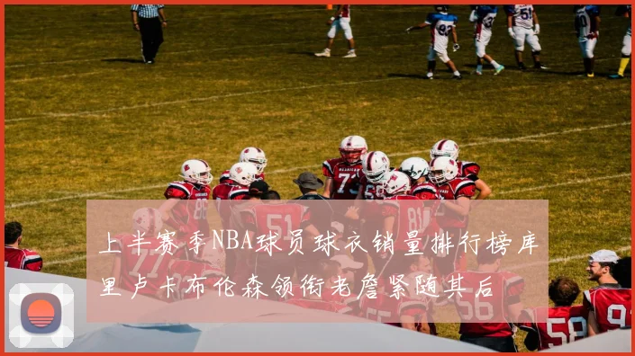 上半赛季NBA球员球衣销量排行榜库里卢卡布伦森领衔老詹紧随其后