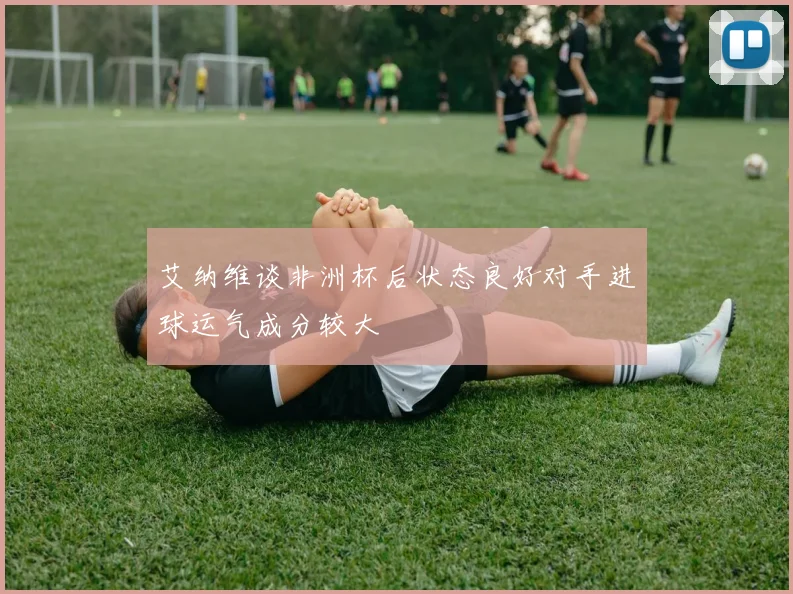 艾纳维谈非洲杯后状态良好对手进球运气成分较大