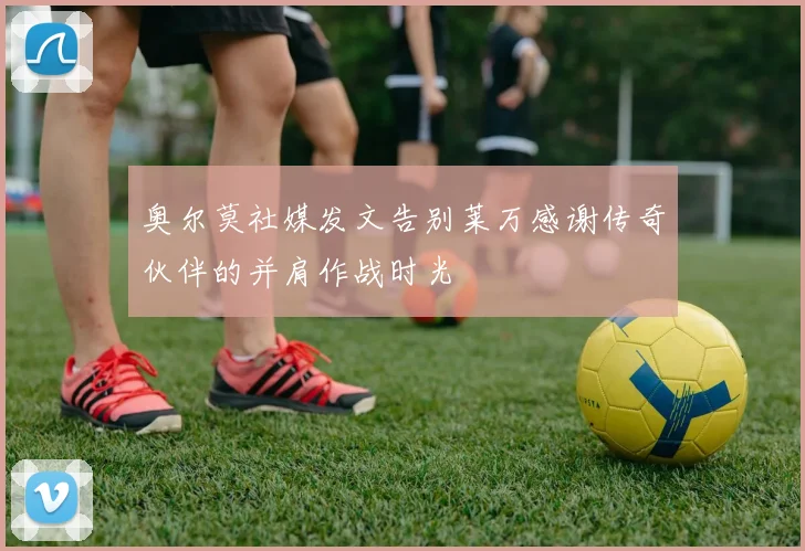 奥尔莫社媒发文告别莱万感谢传奇伙伴的并肩作战时光