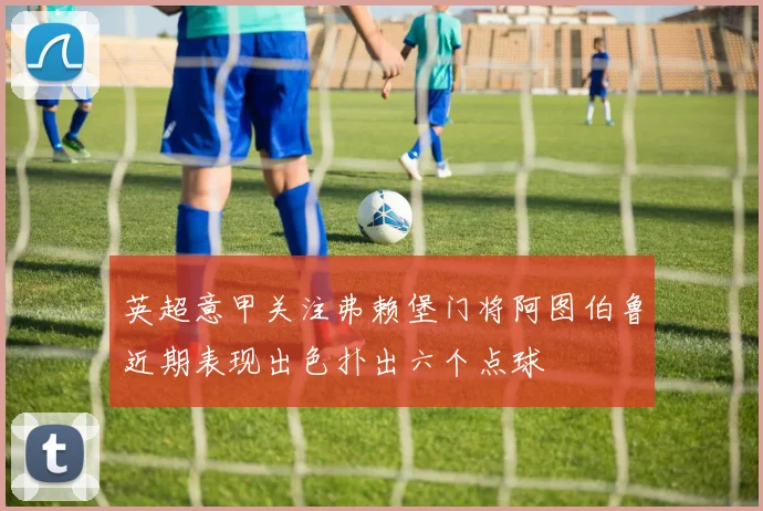 英超意甲关注弗赖堡门将阿图伯鲁近期表现出色扑出六个点球
