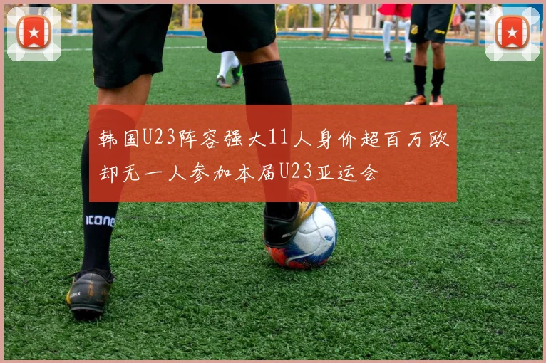 韩国U23阵容强大11人身价超百万欧却无一人参加本届U23亚运会